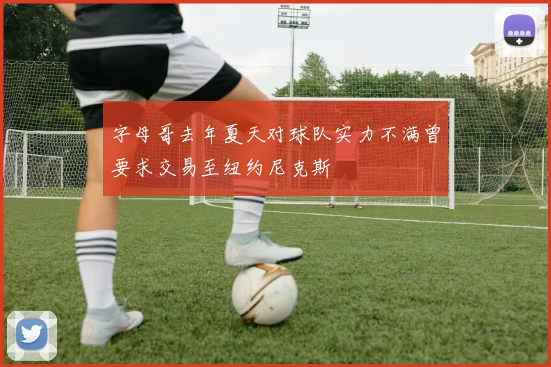 字母哥去年夏天对球队实力不满曾要求交易至纽约尼克斯