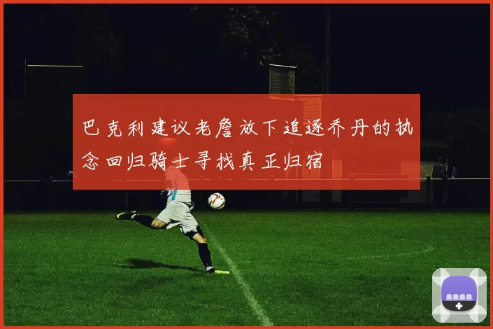 巴克利建议老詹放下追逐乔丹的执念回归骑士寻找真正归宿