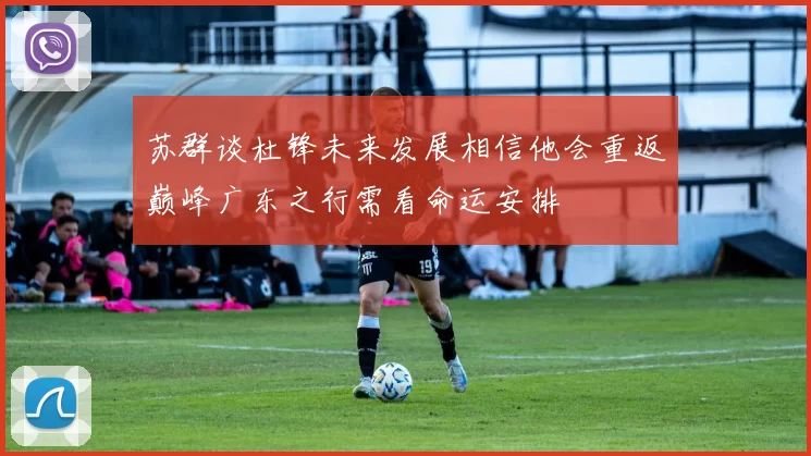 苏群谈杜锋未来发展相信他会重返巅峰广东之行需看命运安排