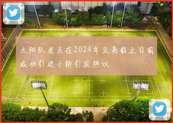 太阳队差点在2024年交易截止日前成功引进小桥引发热议