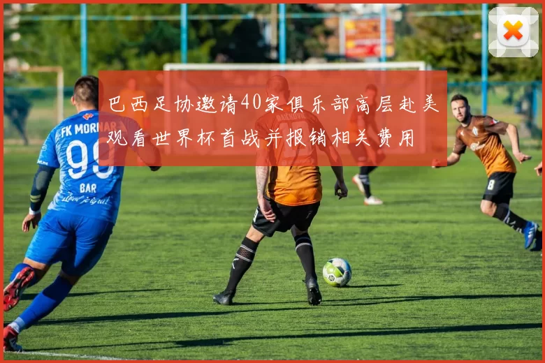 巴西足协邀请40家俱乐部高层赴美观看世界杯首战并报销相关费用