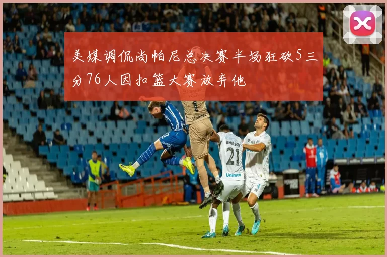 美媒调侃尚帕尼总决赛半场狂砍5三分76人因扣篮大赛放弃他