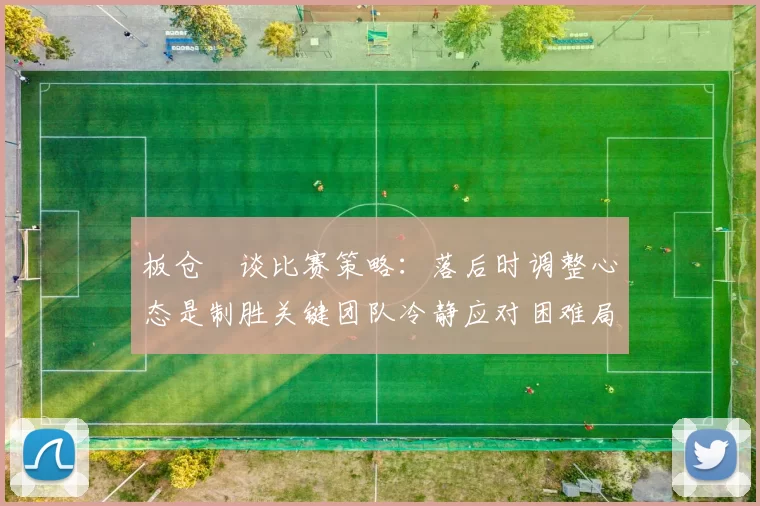 板仓滉谈比赛策略：落后时调整心态是制胜关键团队冷静应对困难局面