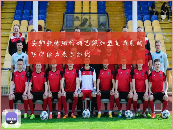 安帅教练组对姆巴佩加盟皇马前的防守能力表示担忧