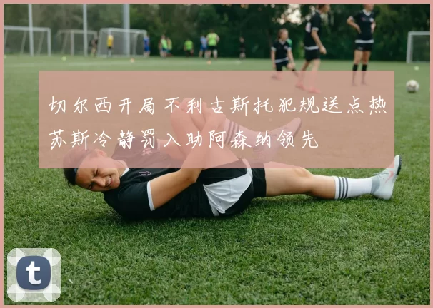 切尔西开局不利古斯托犯规送点热苏斯冷静罚入助阿森纳领先