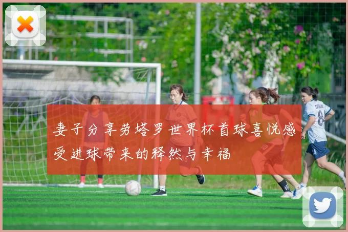 妻子分享劳塔罗世界杯首球喜悦感受进球带来的释然与幸福