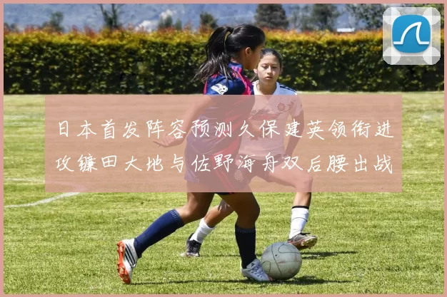 日本首发阵容预测久保建英领衔进攻镰田大地与佐野海舟双后腰出战
