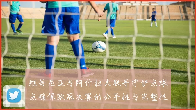 维蒂尼亚与阿什拉夫联手守护点球点确保欧冠决赛的公平性与完整性