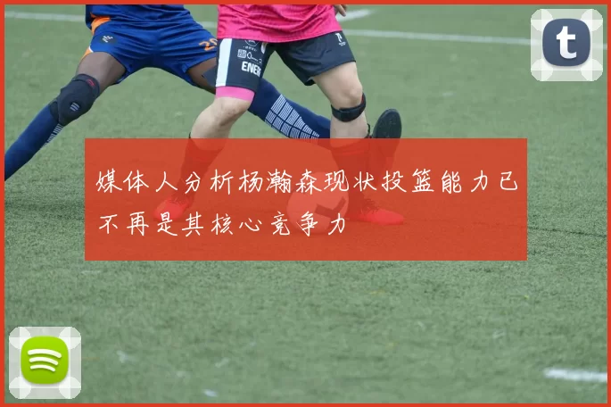 媒体人分析杨瀚森现状投篮能力已不再是其核心竞争力