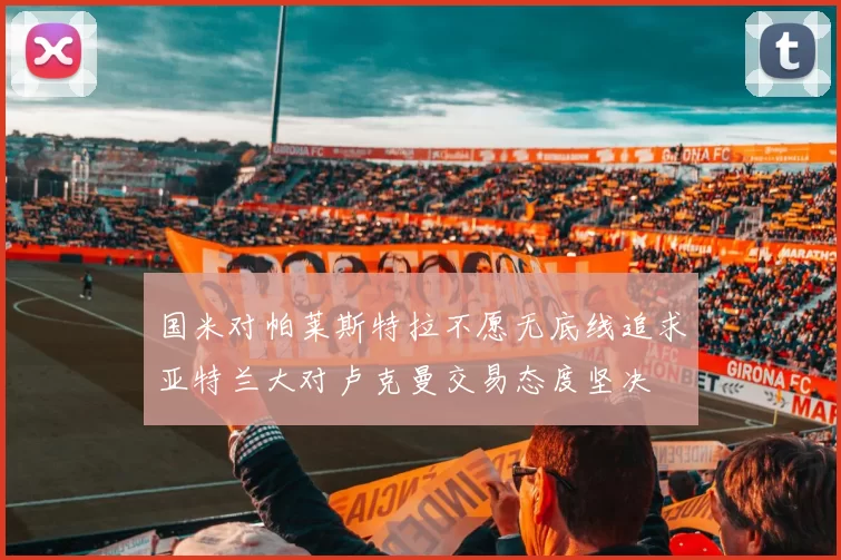 国米对帕莱斯特拉不愿无底线追求亚特兰大对卢克曼交易态度坚决
