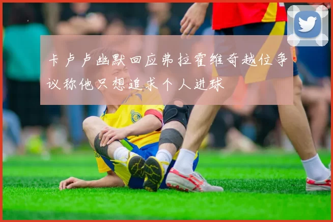 卡卢卢幽默回应弗拉霍维奇越位争议称他只想追求个人进球