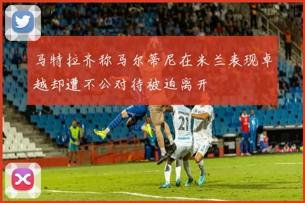 马特拉齐称马尔蒂尼在米兰表现卓越却遭不公对待被迫离开
