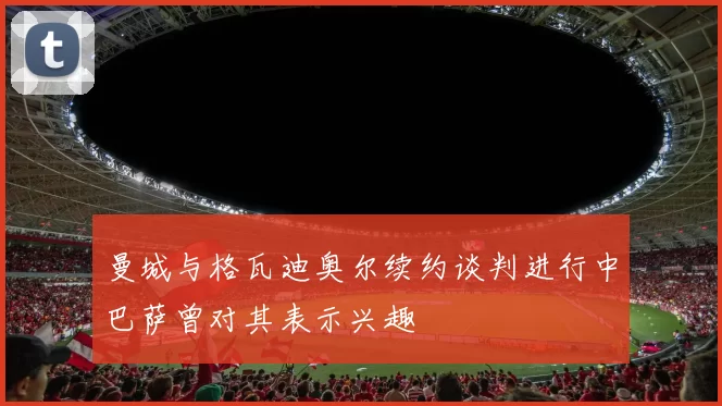 曼城与格瓦迪奥尔续约谈判进行中巴萨曾对其表示兴趣