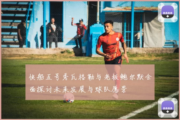 快船五号秀瓦格勒与老板鲍尔默会面探讨未来发展与球队愿景