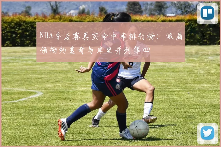 NBA季后赛真实命中率排行榜：浓眉领衔约基奇与库里并列第四