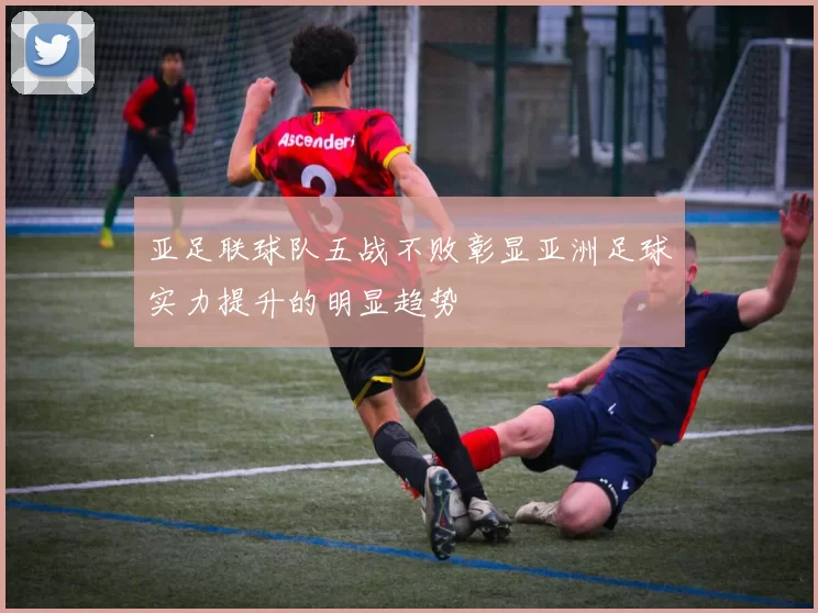 亚足联球队五战不败彰显亚洲足球实力提升的明显趋势