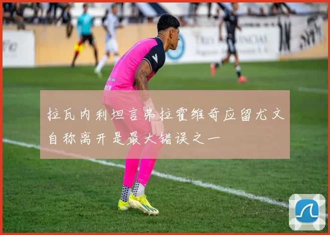 拉瓦内利坦言弗拉霍维奇应留尤文自称离开是最大错误之一