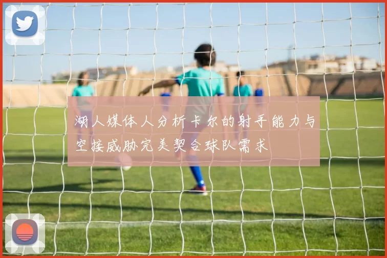 湖人媒体人分析卡尔的射手能力与空接威胁完美契合球队需求