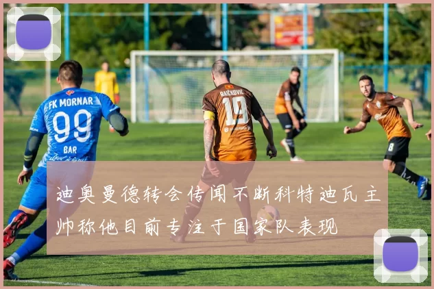 迪奥曼德转会传闻不断科特迪瓦主帅称他目前专注于国家队表现