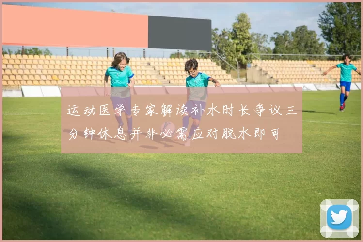 运动医学专家解读补水时长争议三分钟休息并非必需应对脱水即可