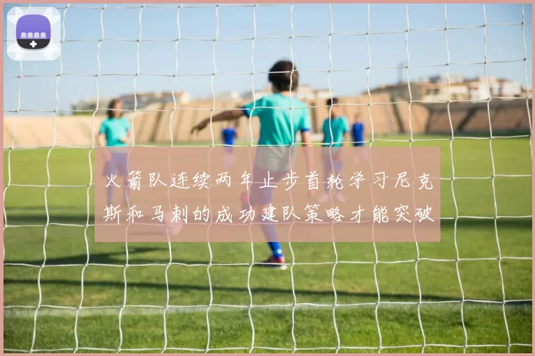 火箭队连续两年止步首轮学习尼克斯和马刺的成功建队策略才能突破瓶颈