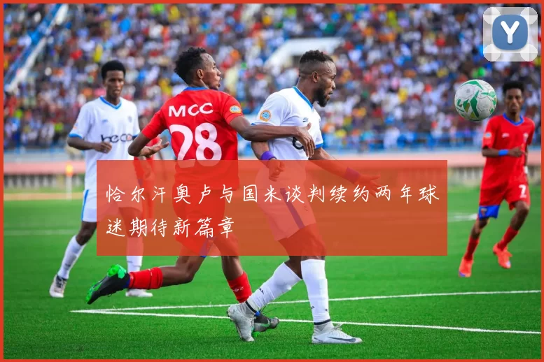 恰尔汗奥卢与国米谈判续约两年球迷期待新篇章