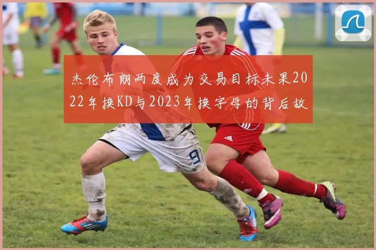 杰伦布朗两度成为交易目标未果2022年换KD与2023年换字母的背后故事