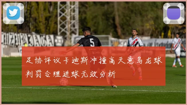 足协评议卡迪斯冲撞高天意乌龙球判罚合理进球无效分析