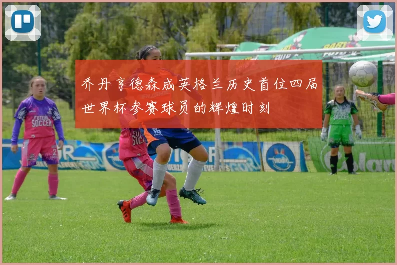 乔丹亨德森成英格兰历史首位四届世界杯参赛球员的辉煌时刻