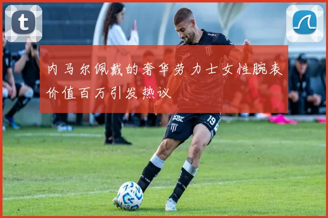 内马尔佩戴的奢华劳力士女性腕表价值百万引发热议