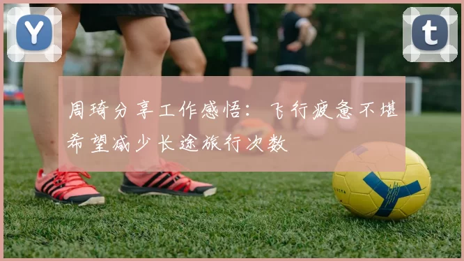 周琦分享工作感悟：飞行疲惫不堪希望减少长途旅行次数