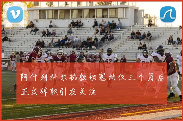 阿什利科尔执教切塞纳仅三个月后正式辞职引发关注