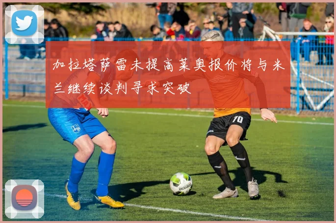 加拉塔萨雷未提高莱奥报价将与米兰继续谈判寻求突破