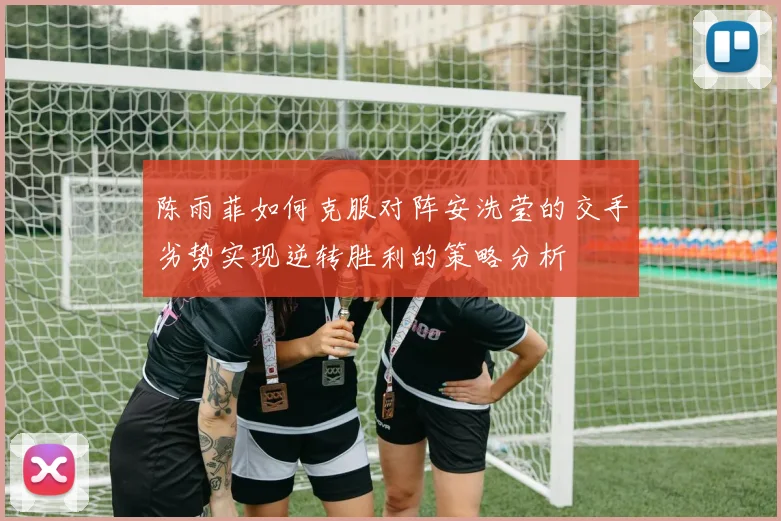 陈雨菲如何克服对阵安洗莹的交手劣势实现逆转胜利的策略分析